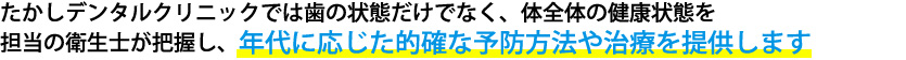 たかし歯科では歯の状態だけではなく、体全体の健康状態を担当の衛生士がしっかりと把握し、年代に応じた的確な予防方法や治療を提供します